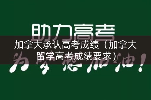 加拿大承认高考成绩（加拿大留学高考成绩要求）