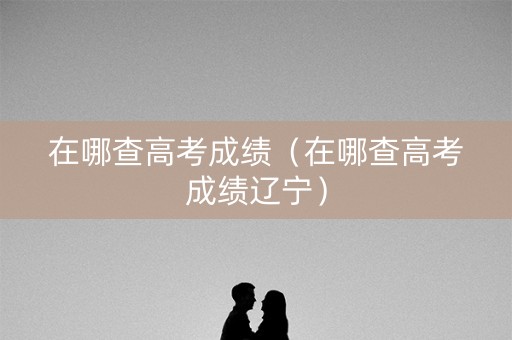 在哪查高考成绩（在哪查高考成绩辽宁）