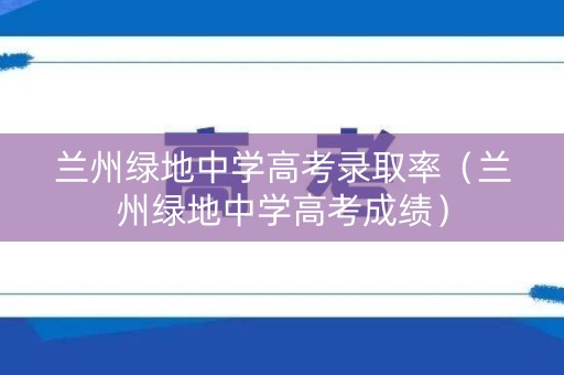 兰州绿地中学高考录取率（兰州绿地中学高考成绩）