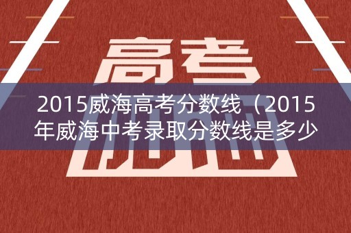 2015威海高考分数线（2015年威海中考录取分数线是多少）