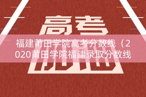 福建莆田学院高考分数线（2020莆田学院福建录取分数线）