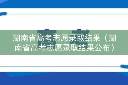 湖南省高考志愿录取结果（湖南省高考志愿录取结果公布）