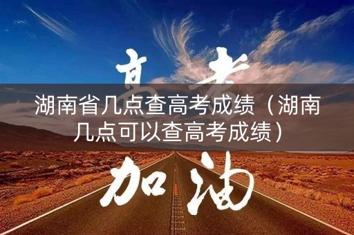 湖南省几点查高考成绩（湖南几点可以查高考成绩）