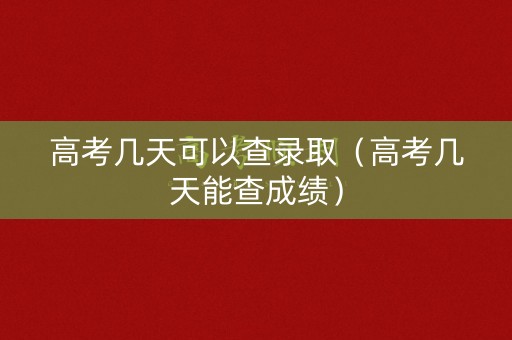 高考几天可以查录取（高考几天能查成绩）