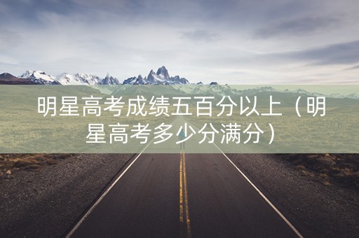 明星高考成绩五百分以上（明星高考多少分满分）