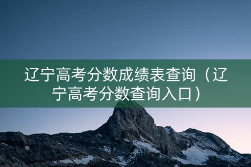 辽宁高考分数成绩表查询（辽宁高考分数查询入口）