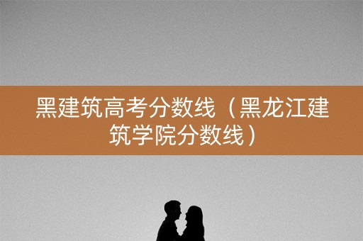 黑建筑高考分数线（黑龙江建筑学院分数线）