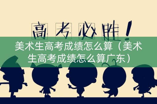 美术生高考成绩怎么算（美术生高考成绩怎么算广东）