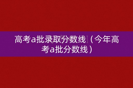 高考a批录取分数线（今年高考a批分数线）