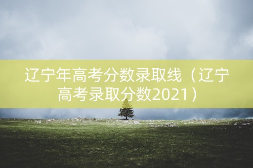 辽宁年高考分数录取线（辽宁高考录取分数2021）