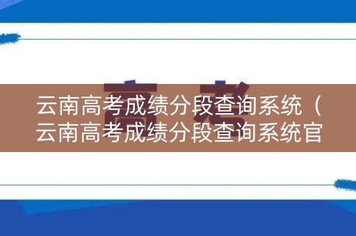 云南高考成绩分段查询系统（云南高考成绩分段查询系统官网）
