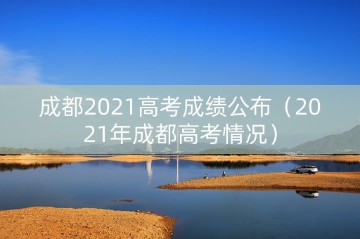 成都2021高考成绩公布（2021年成都高考情况）