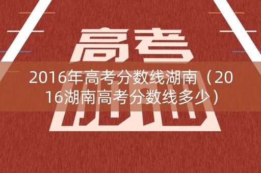 2016年高考分数线湖南（2016湖南高考分数线多少）