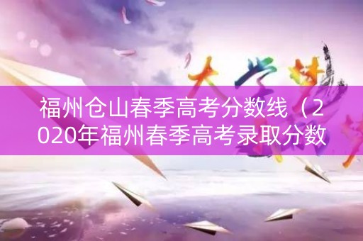 福州仓山春季高考分数线（2020年福州春季高考录取分数线）