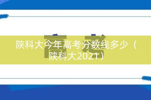 陕科大今年高考分数线多少(陕科大2021) 陕科大今年高考分数线多少(陕科大2021)