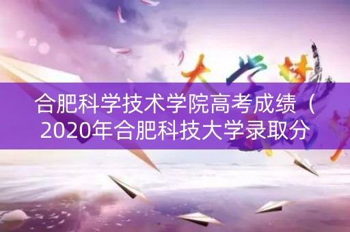 合肥科学技术学院高考成绩（2020年合肥科技大学录取分数线是多少）