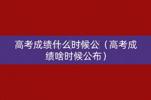 高考成绩什么时候公（高考成绩啥时候公布）