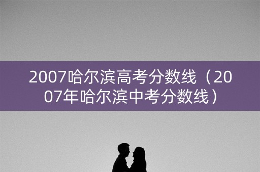 2007哈尔滨高考分数线（2007年哈尔滨中考分数线）