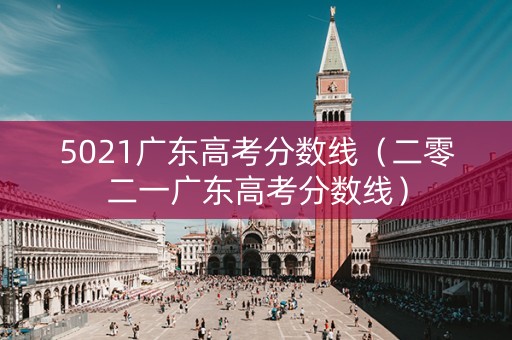 5021广东高考分数线（二零二一广东高考分数线）
