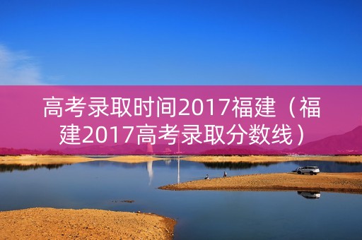 高考录取时间2017福建（福建2017高考录取分数线）