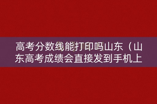 高考分数线能打印吗山东（山东高考成绩会直接发到手机上吗）