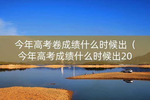 今年高考卷成绩什么时候出（今年高考成绩什么时候出2021）