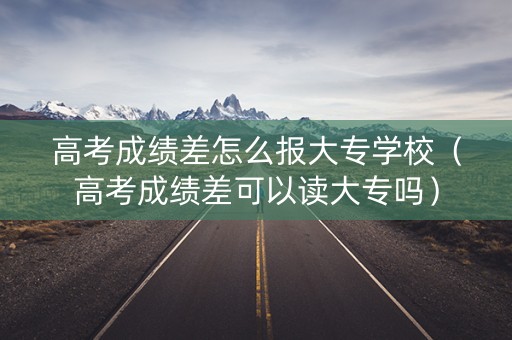 高考成绩差怎么报大专学校（高考成绩差可以读大专吗）