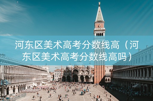 河东区美术高考分数线高（河东区美术高考分数线高吗）