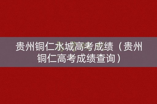 贵州铜仁水城高考成绩（贵州铜仁高考成绩查询）