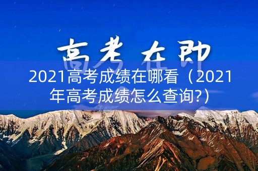 2021高考成绩在哪看（2021年高考成绩怎么查询?）