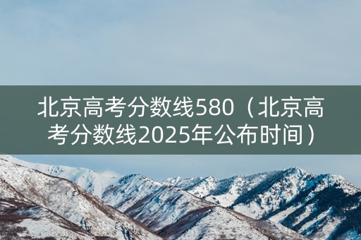 北京高考分数线580（北京高考分数线2025年公布时间）