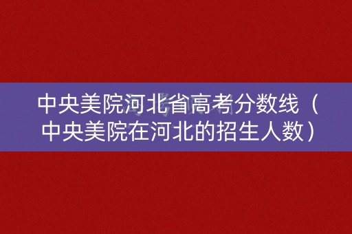 中央美院河北省高考分数线（中央美院在河北的招生人数）
