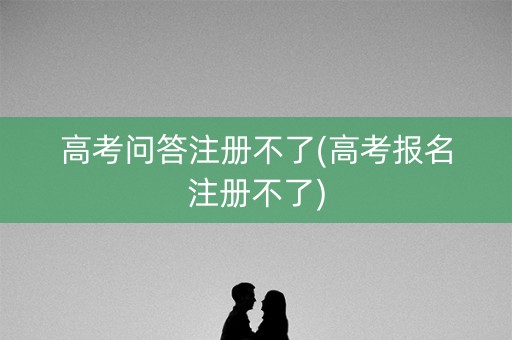 高考问答注册不了(高考报名注册不了)