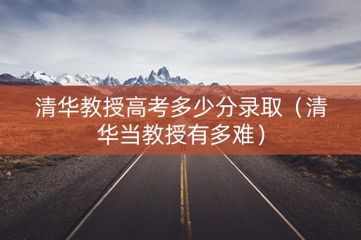 清华教授高考多少分录取（清华当教授有多难）