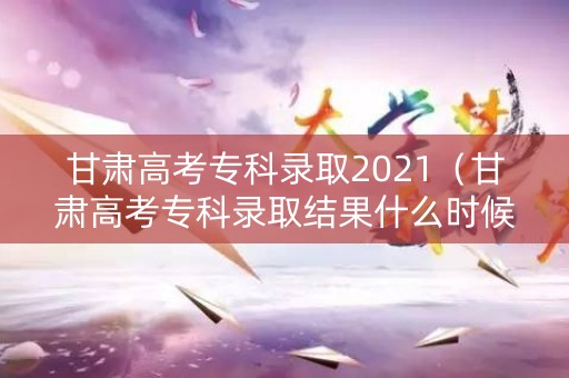 甘肃高考专科录取2021（甘肃高考专科录取结果什么时候出来）