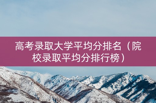 高考录取大学平均分排名（院校录取平均分排行榜）