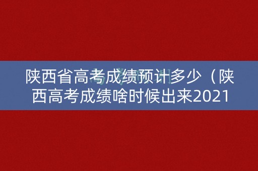 陕西省高考成绩预计多少（陕西高考成绩啥时候出来2021）