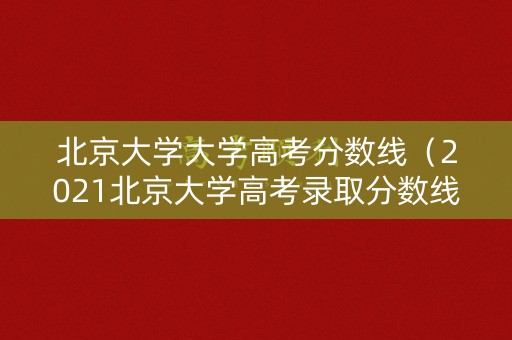 北京大学大学高考分数线（2021北京大学高考录取分数线）