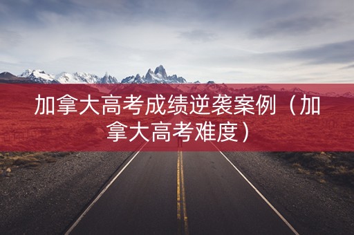 加拿大高考成绩逆袭案例（加拿大高考难度）