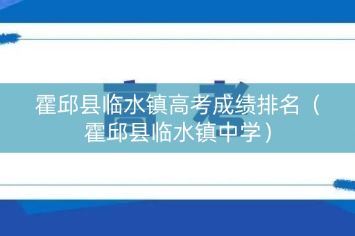 霍邱县临水镇高考成绩排名（霍邱县临水镇中学）