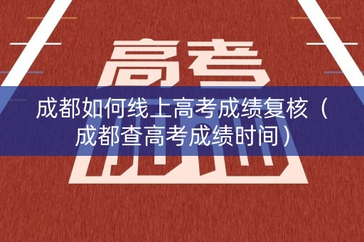 成都如何线上高考成绩复核（成都查高考成绩时间）