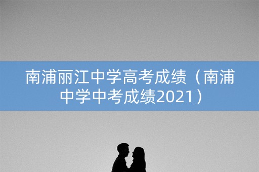南浦丽江中学高考成绩（南浦中学中考成绩2021）