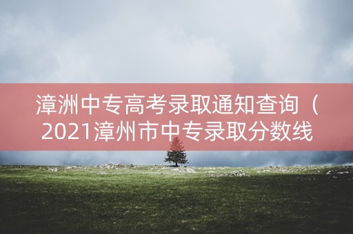 漳洲中专高考录取通知查询（2021漳州市中专录取分数线）