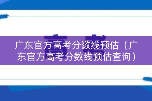 广东官方高考分数线预估（广东官方高考分数线预估查询）