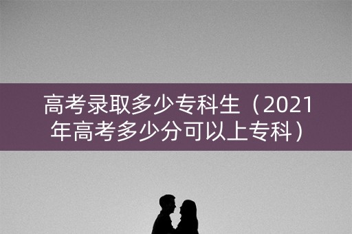 高考录取多少专科生（2021年高考多少分可以上专科）