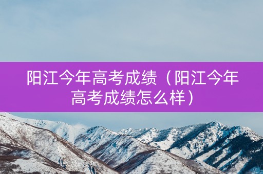 阳江今年高考成绩（阳江今年高考成绩怎么样）
