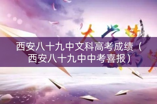 西安八十九中文科高考成绩（西安八十九中中考喜报）