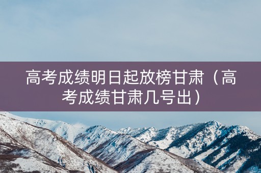 高考成绩明日起放榜甘肃（高考成绩甘肃几号出）
