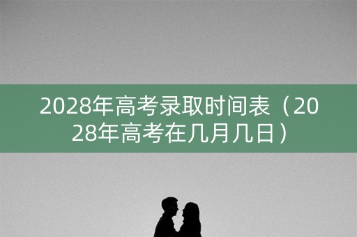 2028年高考录取时间表（2028年高考在几月几日）