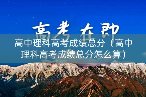 高中理科高考成绩总分（高中理科高考成绩总分怎么算）